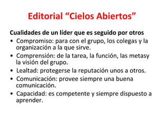 Editorial “Cielos Abiertos”
Cualidades de un líder que es seguido por otros
• Compromiso: para con el grupo, los colegas y la
  organización a la que sirve.
• Comprensión: de la tarea, la función, las metasy
  la visión del grupo.
• Lealtad: protegerse la reputación unos a otros.
• Comunicación: provee siempre una buena
  comunicación.
• Capacidad: es competente y siempre dispuesto a
  aprender.
 