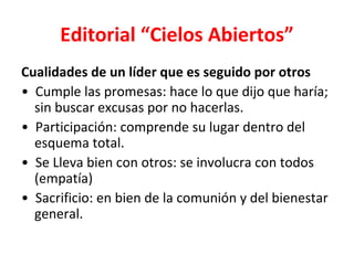 Editorial “Cielos Abiertos”
Cualidades de un líder que es seguido por otros
• Cumple las promesas: hace lo que dijo que haría;
  sin buscar excusas por no hacerlas.
• Participación: comprende su lugar dentro del
  esquema total.
• Se Lleva bien con otros: se involucra con todos
  (empatía)
• Sacrificio: en bien de la comunión y del bienestar
  general.
 