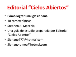 Editorial “Cielos Abiertos”
• Cómo lograr una iglesia sana.
• 10 características
• Stephen A. Macchia
• Una guía de estudio preparada por Editorial
  “Cielos Abiertos”
• Sipriano777@hotmai.com
• Siprianoramos@hotmai.com
 
