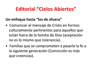 Editorial “Cielos Abiertos”
Un enfoque hacia “los de afuera”
• Comunicar el mensaje de Cristo en formas
  culturalmente pertinentes para aquellos que
  están fuera de la familia de Dios (aceptación
  no es lo mismo que tolerancia).
• Familias que se comprometen a pasarle la fe a
  la siguiente generación (Convicción es más
  que creencias).
 