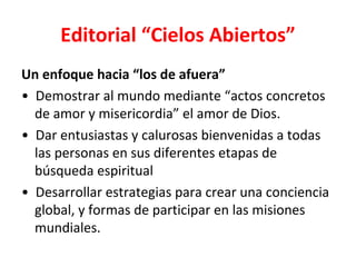 Editorial “Cielos Abiertos”
Un enfoque hacia “los de afuera”
• Demostrar al mundo mediante “actos concretos
  de amor y misericordia” el amor de Dios.
• Dar entusiastas y calurosas bienvenidas a todas
  las personas en sus diferentes etapas de
  búsqueda espiritual
• Desarrollar estrategias para crear una conciencia
  global, y formas de participar en las misiones
  mundiales.
 