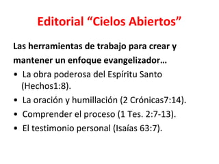 Editorial “Cielos Abiertos”
Las herramientas de trabajo para crear y
mantener un enfoque evangelizador…
• La obra poderosa del Espíritu Santo
  (Hechos1:8).
• La oración y humillación (2 Crónicas7:14).
• Comprender el proceso (1 Tes. 2:7-13).
• El testimonio personal (Isaías 63:7).
 