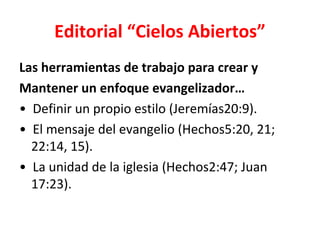 Editorial “Cielos Abiertos”
Las herramientas de trabajo para crear y
Mantener un enfoque evangelizador…
• Definir un propio estilo (Jeremías20:9).
• El mensaje del evangelio (Hechos5:20, 21;
  22:14, 15).
• La unidad de la iglesia (Hechos2:47; Juan
  17:23).
 