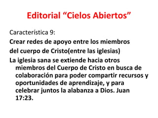 Editorial “Cielos Abiertos”
Característica 9:
Crear redes de apoyo entre los miembros
del cuerpo de Cristo(entre las iglesias)
La iglesia sana se extiende hacia otros
  miembros del Cuerpo de Cristo en busca de
  colaboración para poder compartir recursos y
  oportunidades de aprendizaje, y para
  celebrar juntos la alabanza a Dios. Juan
  17:23.
 