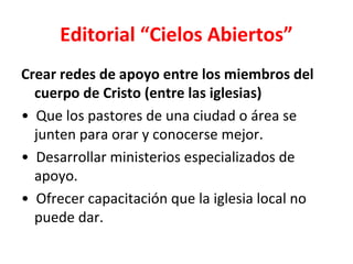 Editorial “Cielos Abiertos”
Crear redes de apoyo entre los miembros del
  cuerpo de Cristo (entre las iglesias)
• Que los pastores de una ciudad o área se
  junten para orar y conocerse mejor.
• Desarrollar ministerios especializados de
  apoyo.
• Ofrecer capacitación que la iglesia local no
  puede dar.
 