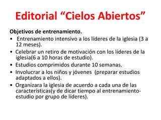 Editorial “Cielos Abiertos”
Objetivos de entrenamiento.
• Entrenamiento intensivo a los líderes de la iglesia (3 a
  12 meses).
• Celebrar un retiro de motivación con los líderes de la
  iglesia(6 a 10 horas de estudio).
• Estudios comprimidos durante 10 semanas.
• Involucrar a los niños y jóvenes (preparar estudios
  adaptados a ellos).
• Organizara la iglesia de acuerdo a cada una de las
  características(y de dicar tiempo al entrenamiento-
  estudio por grupo de líderes).
 