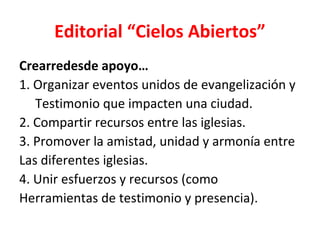 Editorial “Cielos Abiertos”
Crearredesde apoyo…
1. Organizar eventos unidos de evangelización y
   Testimonio que impacten una ciudad.
2. Compartir recursos entre las iglesias.
3. Promover la amistad, unidad y armonía entre
Las diferentes iglesias.
4. Unir esfuerzos y recursos (como
Herramientas de testimonio y presencia).
 