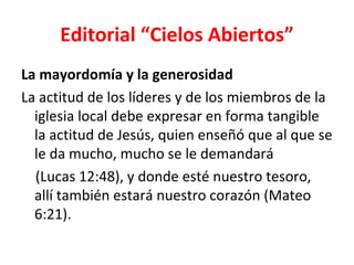 Editorial “Cielos Abiertos”
La mayordomía y la generosidad
La actitud de los líderes y de los miembros de la
  iglesia local debe expresar en forma tangible
  la actitud de Jesús, quien enseñó que al que se
  le da mucho, mucho se le demandará
  (Lucas 12:48), y donde esté nuestro tesoro,
  allí también estará nuestro corazón (Mateo
  6:21).
 