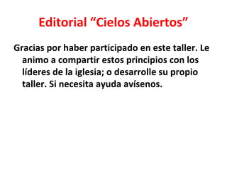 Editorial “Cielos Abiertos”
Gracias por haber participado en este taller. Le
  animo a compartir estos principios con los
  líderes de la iglesia; o desarrolle su propio
  taller. Si necesita ayuda avísenos.
 