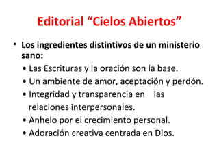 Editorial “Cielos Abiertos”
• Los ingredientes distintivos de un ministerio
  sano:
  • Las Escrituras y la oración son la base.
  • Un ambiente de amor, aceptación y perdón.
  • Integridad y transparencia en las
    relaciones interpersonales.
  • Anhelo por el crecimiento personal.
  • Adoración creativa centrada en Dios.
 