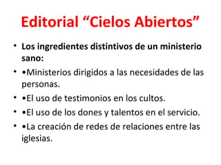 Editorial “Cielos Abiertos”
• Los ingredientes distintivos de un ministerio
  sano:
• •Ministerios dirigidos a las necesidades de las
  personas.
• •El uso de testimonios en los cultos.
• •El uso de los dones y talentos en el servicio.
• •La creación de redes de relaciones entre las
  iglesias.
 