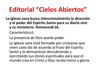 Editorial “Cielos Abiertos”
La iglesia sana busca intencionalmente la dirección
  y el poder del Espíritu Santo para su diario vivir
  y su ministerio. Romanos8:16.
  Característica1:
  La presencia de Dios queda poder
  La iglesia sana está formada por cristianos que
  viven cada día de acuerdo al fruto del Espíritu
  Santo y lo demuestran descubriendo y
  ejercitando sus dones espirituales para que el
  mundo crea en Cristo y Dios reciba honra y gloria.
 