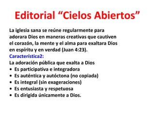Editorial “Cielos Abiertos”
La iglesia sana se reúne regularmente para
adorara Dios en maneras creativas que cautiven
el corazón, la mente y el alma para exaltara Dios
en espíritu y en verdad (Juan 4:23).
Característica2:
La adoración pública que exalta a Dios
• Es participativa e integradora
• Es auténtica y autóctona (no copiada)
• Es integral (sin exageraciones)
• Es entusiasta y respetuosa
• Es dirigida únicamente a Dios.
 