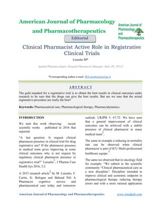 American Journal of Pharmacology and Pharmacotherapeutics www.imedpub.com
American Journal of Pharmacology
and Pharmacotherapeutics
Editorial
Clinical Pharmacist Active Role in Registrative
Clinical Trials
Luisetto M*
Applied Pharmacologist, Hospital Pharmacist Manager, Italy, PC 29122
*Corresponding author e-mail: M.Luisetto@ausl.pc.it
A B S T R A C T
The gold standard for a registrative trial is to obtain the best results in clinical outcomes under
research to be sure that the drugs can give the best results. But are we sure that the actual
registrative procedure are really the best?
Keywords: Pharmaceutical care, Pharmacological therapy, Pharmacodynamics.
INTRODUCTION
We start this work observing recent
scientific works published in 2016 that
reported:
“A last question: Is request clinical
pharmacist presence in clinical trial for drug
registrative use? If the pharmacist presence
in medical team gives improving in some
clinical outcomes why is not request by
regulatory clinical pharmacist presence in
registrative trial?” Luisetto
1
, J Pharma Care
Health Sys 2016, 3:2
A 2015 research article
2
by M. Luisetto, F.
Carini, G. Bologna and Behzad Nili A
Pharmacist cognitive service and
pharmaceutical care today and tomorrow
outlook. UKJPB 3: 67-72. We have seen
that a general improvement of clinical
outcomes can be achieved with a stabile
presence of clinical pharmacist in many
medical team
2
.
The same in example a reducing in mortality
rate can be observed when clinical
pharmacist is part of ICU Multi-professional
healthcare equipe.
3
.
The same we observed that in oncology field
for example: “We submit to the scientific
community “Clinical pharmaceutical care as
a new discipline”. Discipline intended to
improve clinical and economic endpoint in
pharmacological therapy reducing therapy
errors and with a more rational application
 