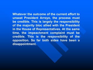 Whatever the outcome of the current effort to
unseat President Arroyo, the process must
be credible. This is largely the responsibility
of the majority bloc allied with the President
in the House of Representatives. At the same
time, the impeachment complaint must be
credible. This is the responsibility of the
opposition. So far both sides have been a
disappointment.
 