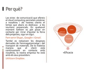 Per què?
Les eines de comunicació que ofereix
el cloud computing permeten estalviar
a nosaltres i als nostres clients el
temps que abans es dedicava a les
reunions presencials. En qualsevol
moment tothom es pot posar en                              Client
contacte per mirar d’ajustar la feina    Editorial
dels projectes, sigui on sigui.
Fem servir Skype , Google+ i Gmail.                  Proveïdor
També es redueixen les despeses
derivades de l'emmagatzematge i del
transport de materials. De la mateixa
manera      que      el    client està
contínuament en contacte amb
nosaltres, la nostra empresa ho està          +Eficacia
amb els seus proveïdors.
Utilitzem Dropbox.
 