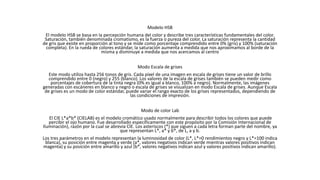 Modelo HSB
El modelo HSB se basa en la percepción humana del color y describe tres características fundamentales del color.
Saturación, también denominada cromatismo, es la fuerza o pureza del color. La saturación representa la cantidad
de gris que existe en proporción al tono y se mide como porcentaje comprendido entre 0% (gris) y 100% (saturación
completa). En la rueda de colores estándar, la saturación aumenta a medida que nos aproximamos al borde de la
misma y disminuye a medida que nos acercamos al centro
Modo Escala de grises
Este modo utiliza hasta 256 tonos de gris. Cada píxel de una imagen en escala de grises tiene un valor de brillo
comprendido entre 0 (negro) y 255 (blanco). Los valores de la escala de grises también se pueden medir como
porcentajes de cobertura de la tinta negra (0% es igual a blanco, 100% a negro). Normalmente, las imágenes
generadas con escáneres en blanco y negro o escala de grises se visualizan en modo Escala de grises. Aunque Escala
de grises es un modo de color estándar, puede variar el rango exacto de los grises representados, dependiendo de
las condiciones de impresión.
Modo de color Lab
El CIE L*a*b* (CIELAB) es el modelo cromático usado normalmente para describir todos los colores que puede
percibir el ojo humano. Fue desarrollado específicamente con este propósito por la Comisión Internacional de
Iluminación), razón por la cual se abrevia CIE. Los asteriscos (*) que siguen a cada letra forman parte del nombre, ya
que representan L*, a* y b*, de L, a y b.
Los tres parámetros en el modelo representan la luminosidad de color (L*, L*=0 rendimientos negro y L*=100 indica
blanca), su posición entre magenta y verde (a*, valores negativos indican verde mientras valores positivos indican
magenta) y su posición entre amarillo y azul (b*, valores negativos indican azul y valores positivos indican amarillo).
 