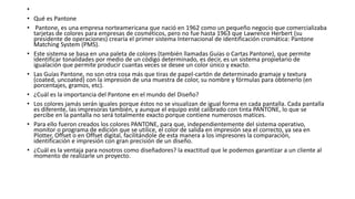•
• Qué es Pantone
• Pantone, es una empresa norteamericana que nació en 1962 como un pequeño negocio que comercializaba
tarjetas de colores para empresas de cosméticos, pero no fue hasta 1963 que Lawrence Herbert (su
presidente de operaciones) crearía el primer sistema Internacional de identificación cromática: Pantone
Matching System (PMS).
• Este sistema se basa en una paleta de colores (también llamadas Guías o Cartas Pantone), que permite
identificar tonalidades por medio de un código determinado, es decir, es un sistema propietario de
igualación que permite producir cuantas veces se desee un color único y exacto.
• Las Guías Pantone, no son otra cosa más que tiras de papel-cartón de determinado gramaje y textura
(coated, uncoated) con la impresión de una muestra de color, su nombre y fórmulas para obtenerlo (en
porcentajes, gramos, etc).
• ¿Cuál es la importancia del Pantone en el mundo del Diseño?
• Los colores jamás serán iguales porque éstos no se visualizan de igual forma en cada pantalla. Cada pantalla
es diferente, las impresoras también, y aunque el equipo esté calibrado con tinta PANTONE, lo que se
percibe en la pantalla no será totalmente exacto porque contiene numerosos matices.
• Para ello fueron creados los colores PANTONE, para que, independientemente del sistema operativo,
monitor o programa de edición que se utilice, el color de salida en impresión sea el correcto, ya sea en
Plotter, Offset o en Offset digital, facilitándole de esta manera a los impresores la comparación,
identificación e impresión con gran precisión de un diseño.
• ¿Cuál es la ventaja para nosotros como diseñadores? la exactitud que le podemos garantizar a un cliente al
momento de realizarle un proyecto.
 