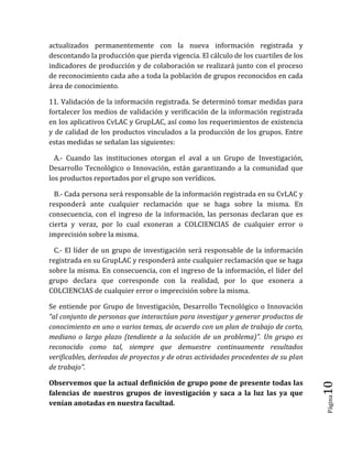 Página10 
actualizados permanentemente con la nueva información registrada y descontando la producción que pierda vigencia. El cálculo de los cuartiles de los indicadores de producción y de colaboración se realizará junto con el proceso de reconocimiento cada año a toda la población de grupos reconocidos en cada área de conocimiento. 
11. Validación de la información registrada. Se determinó tomar medidas para fortalecer los medios de validación y verificación de la información registrada en los aplicativos CvLAC y GrupLAC, así como los requerimientos de existencia y de calidad de los productos vinculados a la producción de los grupos. Entre estas medidas se señalan las siguientes: 
A.- Cuando las instituciones otorgan el aval a un Grupo de Investigación, Desarrollo Tecnológico o Innovación, están garantizando a la comunidad que los productos reportados por el grupo son verídicos. 
B.- Cada persona será responsable de la información registrada en su CvLAC y responderá ante cualquier reclamación que se haga sobre la misma. En consecuencia, con el ingreso de la información, las personas declaran que es cierta y veraz, por lo cual exoneran a COLCIENCIAS de cualquier error o imprecisión sobre la misma. 
C.- El líder de un grupo de investigación será responsable de la información registrada en su GrupLAC y responderá ante cualquier reclamación que se haga sobre la misma. En consecuencia, con el ingreso de la información, el líder del grupo declara que corresponde con la realidad, por lo que exonera a COLCIENCIAS de cualquier error o imprecisión sobre la misma. 
Se entiende por Grupo de Investigación, Desarrollo Tecnológico o Innovación “al conjunto de personas que interactúan para investigar y generar productos de conocimiento en uno o varios temas, de acuerdo con un plan de trabajo de corto, mediano o largo plazo (tendiente a la solución de un problema)”. Un grupo es reconocido como tal, siempre que demuestre continuamente resultados verificables, derivados de proyectos y de otras actividades procedentes de su plan de trabajo”. 
Observemos que la actual definición de grupo pone de presente todas las falencias de nuestros grupos de investigación y saca a la luz las ya que venían anotadas en nuestra facultad.  