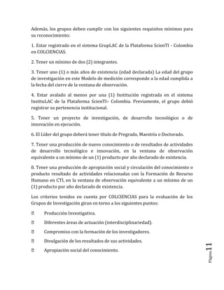 Página11 
Además, los grupos deben cumplir con los siguientes requisitos mínimos para su reconocimiento: 
1. Estar registrado en el sistema GrupLAC de la Plataforma ScienTI - Colombia en COLCIENCIAS. 
2. Tener un mínimo de dos (2) integrantes. 
3. Tener uno (1) o más años de existencia (edad declarada) La edad del grupo de investigación en este Modelo de medición corresponde a la edad cumplida a la fecha del cierre de la ventana de observación. 
4. Estar avalado al menos por una (1) Institución registrada en el sistema InstituLAC de la Plataforma ScienTI– Colombia. Previamente, el grupo debió registrar su pertenencia institucional. 
5. Tener un proyecto de investigación, de desarrollo tecnológico o de innovación en ejecución. 
6. El Líder del grupo deberá tener título de Pregrado, Maestría o Doctorado. 
7. Tener una producción de nuevo conocimiento o de resultados de actividades de desarrollo tecnológico e innovación, en la ventana de observación equivalente a un mínimo de un (1) producto por año declarado de existencia. 
8. Tener una producción de apropiación social y circulación del conocimiento o producto resultado de actividades relacionadas con la Formación de Recurso Humano en CTI, en la ventana de observación equivalente a un mínimo de un (1) producto por año declarado de existencia. 
Los criterios tenidos en cuenta por COLCIENCIAS para la evaluación de los Grupos de Investigación giran en torno a los siguientes puntos: Producción Investigativa. Diferentes áreas de actuación (interdisciplinariedad). Compromiso con la formación de los investigadores. Divulgación de los resultados de sus actividades. Apropiación social del conocimiento.  