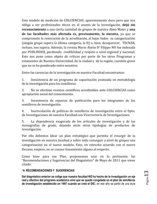 Página13 
Este modelo de medición de COLCIENCIAS, aparentemente duro pero que nos obliga a ser profesionales éticos en el asunto de la investigación, dejó sin reconocimiento a una cierta cantidad de grupos de nuestra Alma Mater y una de las facultades más afectada es, precisamente, la nuestra, ya que se compromete la renovación de la acreditación, al bajar todos su categorización (ningún grupo supera la última categoría, la D) o, bien, desaparecer. TECNAR, incluso, nos supera. Además, la revista Mario Alario D’ Filippo NO fue indexada por PUBLINDEX, perdiendo credibilidad y respeto a nivel regional y nacional. Esto nos pone como objeto de críticas por parte de los otros Programas y estamentos de Nuestra Universidad, de la ciudad y de la región, cuestión grave que no se ha ponderado entre nosotros. 
Entre las carencias de la investigación en nuestra Facultad encontramos: 
1. Inexistencia de un programa de capacitación avanzada en metodología de la investigación para los semilleros. 
2. No se efectúan eventos científicos acreditables ante COLCIENCIAS como apropiación social del conocimiento. 
3. Inexistencia de espacios de publicación para los integrantes de los semilleros de investigación. 
4. Inarticulación de políticas de semilleros de investigación entre el Dpto. de Investigaciones de nuestra Facultad con Vicerrectoría de Investigaciones. 
5. La dependencia exagerada de los artículos de investigación y de las monografías de grado, dejando atrás otras tipologías de productos de investigación. 
Por ello debemos idear un plan estratégico que permita el resurgir de la investigación en nuestra facultad y sobre todo conseguir a nivel de grupos una categorización en el nuevo modelo. Esto, en estrecho acuerdo con el nuevo Decano; empero, no se conoce lineamiento alguno al respecto. 
Como base para ese Plan, proponemos usar en lo pertinente, las “Recomendaciones y Sugerencias del Diagnóstico” de Mayo de 2011 que viene citado: 
“4. RECOMENDACIONES Y SUGERENCIAS 
Del diagnóstico anterior se colige que nuestra facultad NO ha hecho de la investigación un eje real y efectivo del programa académico sino que se quedó congelada en el plan de semilleros de investigación establecido en 1997 cuando se creó el DIC; en ese año se partió de una dura  
