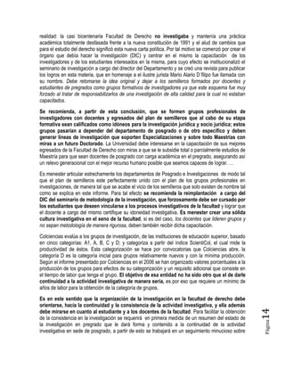 Página14 
realidad: la casi bicentenaria Facultad de Derecho no investigaba y mantenía una práctica académica totalmente desfasada frente a la nueva constitución de 1991 y el alud de cambios que para el estudio del derecho significó esta nueva carta política. Por tal motivo se comenzó por crear el órgano que debía hacer la investigación (DIC) y centrar en el mismo la capacitación de los investigadores y de los estudiantes interesados en la misma, para cuyo efecto se institucionalizó el seminario de investigación a cargo del director del Departamento y se creó una revista para publicar los logros en esta materia, que en homenaje a el ilustre jurista Mario Alario D´filipo fue llamada con su nombre. Debe retomarse la idea original y dejar a los semilleros formados por docentes y estudiantes de pregrados como grupos formativos de investigadores ya que este esquema fue muy forzado al tratar de responsabilizarlos de una investigación de alta calidad para la cual no estaban capacitados. 
Se recomienda, a partir de esta conclusión, que se formen grupos profesionales de investigadores con docentes y egresados del plan de semilleros que al cabo de su etapa formativa sean calificados como idóneos para la investigación jurídica y socio jurídica; estos grupos pasarían a depender del departamento de posgrado o de otro específico y deben generar líneas de investigación que soporten Especializaciones y sobre todo Maestrías con miras a un futuro Doctorado. La Universidad debe interesarse en la capacitación de sus mejores egresados de la Facultad de Derecho con miras a que se le subsidie total o parcialmente estudios de Maestría para que sean docentes de posgrado con carga académica en el pregrado, asegurando así un relevo generacional con el mejor recurso humano posible que seamos capaces de lograr. … 
Es menester articular estrechamente los departamentos de Posgrado e Investigaciones de modo tal que el plan de semilleros este perfectamente unido con el plan de los grupos profesionales en investigaciones, de manera tal que se acabe el vicio de los semilleros que solo existen de nombre tal como se explica en este informe. Para tal efecto se recomienda la reimplantación a cargo del DIC del seminario de metodología de la investigación, que forzosamente debe ser cursado por los estudiantes que deseen vincularse a los procesos investigativos de la facultad y lograr que el docente a cargo del mismo certifique su idoneidad investigativa. Es menester crear una sólida cultura investigativa en el seno de la facultad, si es del caso, los docentes que lideren grupos y no sepan metodología de manera rigurosa, deben también recibir dicha capacitación. 
Colciencias evalúa a los grupos de investigación, de las instituciones de educación superior, basado en cinco categorías: A1, A, B, C y D; y categoriza a partir del índice ScientiCol, el cual mide la productividad de éstos. Esta categorización se hace por convocatorias que Colciencias abre, la categoría D es la categoría inicial para grupos relativamente nuevos y con la mínima producción. Según el informe presentado por Colciencias en el 2006 se han organizado valores porcentuales a la producción de los grupos para efectos de su categorización y un requisito adicional que consiste en el tiempo de labor que tenga el grupo. El objetivo de esa entidad no ha sido otro que el de darle continuidad a la actividad investigativa de manera seria, es por eso que requiere un mínimo de años de labor para la obtención de la categoría de grupos. 
Es en este sentido que la organización de la investigación en la facultad de derecho debe orientarse, hacia la continuidad y la consistencia de la actividad investigativa, y ella además debe mirarse en cuanto al estudiante y a los docentes de la facultad. Para facilitar la obtención de la consistencia en la investigación se requerirá en primera medida de un resumen del estado de la investigación en pregrado que le dará forma y contenido a la continuidad de la actividad investigativa en sede de posgrado, a partir de esto se trabajará en un seguimiento minucioso sobre  