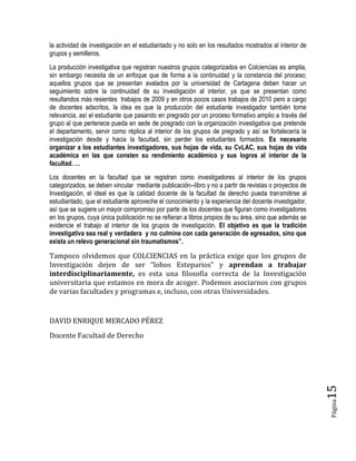 Página15 
la actividad de investigación en el estudiantado y no solo en los resultados mostrados al interior de grupos y semilleros. 
La producción investigativa que registran nuestros grupos categorizados en Colciencias es amplia, sin embargo necesita de un enfoque que de forma a la continuidad y la constancia del proceso; aquellos grupos que se presentan avalados por la universidad de Cartagena deben hacer un seguimiento sobre la continuidad de su investigación al interior, ya que se presentan como resultandos más resientes trabajos de 2009 y en otros pocos casos trabajos de 2010 pero a cargo de docentes adscritos, la idea es que la producción del estudiante investigador también tome relevancia, así el estudiante que pasando en pregrado por un proceso formativo amplio a través del grupo al que pertenece pueda en sede de posgrado con la organización investigativa que pretende el departamento, servir como réplica al interior de los grupos de pregrado y así se fortalecería la investigación desde y hacia la facultad, sin perder los estudiantes formados. Es necesario organizar a los estudiantes investigadores, sus hojas de vida, su CvLAC, sus hojas de vida académica en las que consten su rendimiento académico y sus logros al interior de la facultad. … 
Los docentes en la facultad que se registran como investigadores al interior de los grupos categorizados, se deben vincular mediante publicación--libro y no a partir de revistas o proyectos de Investigación, el ideal es que la calidad docente de la facultad de derecho pueda transmitirse al estudiantado, que el estudiante aproveche el conocimiento y la experiencia del docente investigador, así que se sugiere un mayor compromiso por parte de los docentes que figuran como investigadores en los grupos, cuya única publicación no se refieran a libros propios de su área, sino que además se evidencie el trabajo al interior de los grupos de investigación. El objetivo es que la tradición investigativa sea real y verdadera y no culmine con cada generación de egresados, sino que exista un relevo generacional sin traumatismos”. 
Tampoco olvidemos que COLCIENCIAS en la práctica exige que los grupos de Investigación dejen de ser “lobos Esteparios” y aprendan a trabajar interdisciplinariamente, es esta una filosofía correcta de la Investigación universitaria que estamos en mora de acoger. Podemos asociarnos con grupos de varias facultades y programas e, incluso, con otras Universidades. 
DAVID ENRIQUE MERCADO PÉREZ 
Docente Facultad de Derecho 
