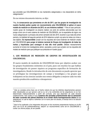 Página3 
que previsible que COLCIENCIAS no nos mantendría categorizados o nos descendería en dicha categorización.1 
En ese mismo documento interno, se dijo: 
“Hoy, la consecuencia que preveíamos en año de 2011, que los grupos de investigación de nuestra facultad podían quedar sin reconocimiento ante COLCIENCIAS al aplicar el nuevo modelo de medición en diciembre de 2013, es una tristísima realidad. 2 Para el caso particular, nuestro grupo de investigación se propone realizar una serie de cambios estructurales que nos ponga a tono con el nuevo sistema de medición de COLCIENCIA, con la expectativa de lograr una nueva categorización a principios del primer semestre del año 2015; durante lo que resta del primer periodo y la totalidad del segundo periodo de 2014 debemos cumplir una serie de metas con miras a ese objetivo. Es imprescindible cumplir con los requisitos del nuevo Estándar de medición creado por COLCIENCIAS para purgar el sistema nacional de Grupos de Investigación de todas las mañas y triquiñuelas para conseguir el más alto nivel posible. Débese necesariamente aumentar el número de investigadores sénior, asociados y junior que cumplan con los requisitos del modelo de medición para que publiquen sus productos en nuestro grupo.” 
1. LOS MODELOS DE MEDICIÓN DE GRUPOS DE INVESTIGACIÓN DE COLCIENCIAS. 
El nuevo modelo de medición de COLCIENCIAS tiene por objetivo acabar con los grupos fraudulentos existentes en el país, pues son muchos los que hablan de investigación sin poseer siquiera un programa específico de formación de investigadores. Desde la introducción de este documento se puede apreciar que se privilegian las investigaciones de campo y tecnológica y los grupos que trabajamos en las ciencias sociales nos vemos obligados a mejorar cada vez más nuestra producción académica o desaparecer. 
1 Esto se constata prima facie con el hecho notorio de que los distintos departamentos parecen estar desubicados ya que ignoran cuál es su rol y los contenidos de las asignaturas no se han determinado institucionalmente a partir del currículo, sino que dependen de cada docente subjetivamente. Esto explica el que nuestras dos jornadas prácticamente den la sensación de estar cursando dos planes distintos al no existir dicha homogenización básica de las asignaturas, lo cual se aspira a solventar con el nuevo plan de estudio, el tiempo dirá si la solución fue efectiva. 
2 Esto le fue explicado a los integrantes del grupo en las reuniones preparatorias hechas en el año 2012 con el fin de profesionalizarnos, adquirir un reconocimiento como tal en COLCIENCIAS y contar con oficina propia, de ser posible. 
 