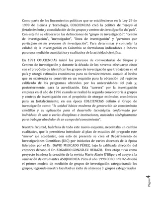 Página4 
Como parte de los lineamientos políticos que se establecieron en la Ley 29 de 1990 de Ciencia y Tecnología, COLCIENCIAS creó la política de “Apoyo al fortalecimiento y consolidación de los grupos y centros de investigación del país”. Con este fin se elaboraron las definiciones de “grupo de investigación”, “centro de investigación”, “investigador”, “línea de investigación” y “personas que participan en los procesos de investigación”. Para determinar y controlar la calidad de la investigación en Colombia se formularon indicadores e índices para una medición cuantitativa y cualitativa de la actividad científica. 
En 1991 COLCIENCIAS inició los procesos de convocatorias de Grupos y Centros de investigación y durante la década de los noventa efectuaron cinco con el propósito de identificar los grupos de investigación que trabajaban en el país y otorgó estímulos económicos para su fortalecimiento, aunado al hecho que su existencia se convirtió en un requisito para la obtención del registro calificado de los programas ofrecidos por las universidades del país y, posteriormente, para la acreditación. Esta “carrera” por la investigación empieza en el año de 1996 cuando se realizó la segunda convocatoria a grupos y centros de investigación con el propósito de otorgar estímulos económicos para su fortalecimiento; en esa época COLCIENCIAS definió el Grupo de investigación como: “la unidad básica moderna de generación de conocimiento científico y su aplicación para el desarrollo tecnológico, conformado por individuos de una o varias disciplinas e instituciones, asociadas sinérgicamente para trabajar alrededor de un campo del conocimiento”. 
Nuestra facultad, huérfana de todo este nuevo esquema, necesitaba un cambio cualitativo, que le permitiera introducir al plan de estudios del pregrado este “nuevo” eje académico, con esto de presente se crea el Departamento de Investigaciones Científicas (DIC) por iniciativa de varios docentes de la época liderados por el Dr. DAVID MERCADO PÉREZ, bajo la calificada dirección del entonces decano el Dr. EDGARDO GONZÁLEZ HERAZO. Esta etapa tuvo como proyecto bandera la creación de la revista Mario Alario D’filipo y el apoyo a la asociación de estudiantes ASOJURIDICA. Para el año 1998 COLCIENCIAS diseñó el primer modelo de medición de grupos de investigación categorizando los grupos, logrando nuestra facultad un éxito de al menos 3 grupos categorizados  