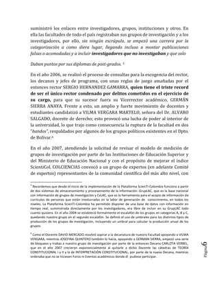 Página6 
suministró los enlaces entre investigadores, grupos, instituciones y otros. En ella las facultades de todo el país registraban sus grupos de investigación y a los investigadores, por ello, sin ningún escrúpulo, se empezó una carrera por la categorización a como diera lugar, llegando incluso a montar publicaciones falsas o acomodadas y a incluir investigadores que no investigaban y que solo 
Daban puntos por sus diplomas de post-grados. 5 
En el año 2006, se realizó el proceso de consultas para la escogencia del rector, los decanos y jefes de programa, con unas reglas de juego amañadas por el entonces rector SERGIO HERNANDEZ GAMARRA, quien tiene el triste record de ser el único rector condenado por delitos cometidos en el ejercicio de su cargo, para que su sucesor fuera su Vicerrector académico, GERMÁN SIERRA ANAYA. Frente a esto, un amplio y fuerte movimiento de docentes y estudiantes candidatizó a VILMA VERGARA MARTELO, señora del Dr. ALVARO SALGADO, docente de derecho; esto provocó una lucha de poder al interior de la universidad, lo que trajo como consecuencia la ruptura de la facultad en dos “bandos”, respaldados por algunos de los grupos políticos existentes en el Dpto. de Bolívar.6 
En el año 2007, atendiendo la solicitud de revisar el modelo de medición de grupos de investigación por parte de las Instituciones de Educación Superior y del Ministerio de Educación Nacional y con el propósito de mejorar el índice ScientiCol, COLCIENCIAS convocó a un grupo de expertos (en adelante Comité de expertos) representantes de la comunidad científica del más alto nivel, con 
5 Recordemos que desde el inicio de la implementación de la Plataforma ScienTI-Colombia funciona a partir de dos sistemas de almacenamiento y procesamiento de la información: GrupLAC, que es la base nacional con información de grupos de investigación y CvLAC, que es la herramienta para el acopio de información de currículos de personas que están involucradas en la labor de generación de conocimiento, en todos los niveles. La Plataforma ScienTI-Colombia ha permitido disponer de una base de datos con información en tiempo real, suministrada directamente por los investigadores, era libre de incluir en su GrupLAC todo cuanto quisiera. En el año 2004 se estableció formalmente el escalafón de los grupos en categorías A, B y C, quedando nuestro grupo en el segundo escalafón. Se definió el uso de umbrales para los distintos tipos de producción de los grupos de investigación, incluyendo un umbral para calcular la producción anual de los grupos. 
6 Como el Docente DAVID MERCADO resolvió aspirar a la decanatura de nuestra Facultad apoyando a VILMA VERGARA, mientras JOSEFINA QUINTERO también lo hacía, apoyando a GERMAN SIERRA, empezó una serie de bloqueos y trabas a nuestro grupo de investigación por parte de la entonces Decana CARLOTA VERBEL, que en el año 2007 crecieron exponencialmente al quitarle a dicho Docente las cátedras de TEORÍA CONSTITUCIONAL I y II y la de INTERPRETACIÓN CONSTITUCIONAL, por parte de la nueva Decana, mientras ordenaba que no se hiciesen Foros ni Eventos académicos donde él pudiese participar.  