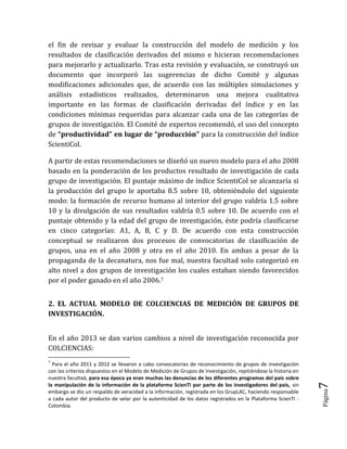 Página7 
el fin de revisar y evaluar la construcción del modelo de medición y los resultados de clasificación derivados del mismo e hicieran recomendaciones para mejorarlo y actualizarlo. Tras esta revisión y evaluación, se construyó un documento que incorporó las sugerencias de dicho Comité y algunas modificaciones adicionales que, de acuerdo con las múltiples simulaciones y análisis estadísticos realizados, determinaron una mejora cualitativa importante en las formas de clasificación derivadas del índice y en las condiciones mínimas requeridas para alcanzar cada una de las categorías de grupos de investigación. El Comité de expertos recomendó, el uso del concepto de “productividad” en lugar de “producción” para la construcción del índice ScientiCol. 
A partir de estas recomendaciones se diseñó un nuevo modelo para el año 2008 basado en la ponderación de los productos resultado de investigación de cada grupo de investigación. El puntaje máximo de índice ScientiCol se alcanzaría si la producción del grupo le aportaba 8.5 sobre 10, obteniéndolo del siguiente modo: la formación de recurso humano al interior del grupo valdría 1.5 sobre 10 y la divulgación de sus resultados valdría 0.5 sobre 10. De acuerdo con el puntaje obtenido y la edad del grupo de investigación, éste podría clasificarse en cinco categorías: A1, A, B, C y D. De acuerdo con esta construcción conceptual se realizaron dos procesos de convocatorias de clasificación de grupos, una en el año 2008 y otra en el año 2010. En ambas a pesar de la propaganda de la decanatura, nos fue mal, nuestra facultad solo categorizó en alto nivel a dos grupos de investigación los cuales estaban siendo favorecidos por el poder ganado en el año 2006.7 
2. EL ACTUAL MODELO DE COLCIENCIAS DE MEDICIÓN DE GRUPOS DE INVESTIGACIÓN. 
En el año 2013 se dan varios cambios a nivel de investigación reconocida por COLCIENCIAS: 
7 Para el año 2011 y 2012 se llevaron a cabo convocatorias de reconocimiento de grupos de investigación con los criterios dispuestos en el Modelo de Medición de Grupos de Investigación, repitiéndose la historia en nuestra facultad, para esa época ya eran muchas las denuncias de los diferentes programas del país sobre la manipulación de la información de la plataforma ScienTI por parte de los investigadores del país, sin embargo se dio un respaldo de veracidad a la información, registrada en los GrupLAC, haciendo responsable a cada autor del producto de velar por la autenticidad de los datos registrados en la Plataforma ScienTI - Colombia.  