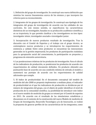 Página8 
1. Definición del grupo de investigación. Se construyó una nueva definición que sintetiza los nuevos lineamientos acerca de los mismos y que incorpora los criterios para su reconocimiento. 
2. Integrantes de los grupos de investigación. Se construyó una tipología de los integrantes del grupo de investigación de acuerdo con las calidades de sus currículos. En este mismo sentido, se especificaron las características distintivas de un investigador, basadas en su producción académico-científica y en su trayectoria, lo que permite clasificar a los investigadores en tres tipos: investigador sénior, investigador asociado e investigador junior. 
3. Incorporación de nuevos productos resultado de investigación. Tras la discusión con el Comité de Expertos y el trabajo con el grupo técnico, se contemplaron nuevos productos y se introdujeron los requerimientos de existencia y calidad. Entre estos productos se encuentran las innovaciones generadas en la gestión empresarial, los productos de participación ciudadana para la apropiación social del conocimiento, la participación en proyectos y programas de extensión universitaria. 
4. Las ponderaciones relativas de los productos de investigación. Para el cálculo de los indicadores de producción, se ponderaron los productos de acuerdo con requerimientos de calidad claramente definidos. Un producto obtendrá una puntuación base de acuerdo con una condición mínima de entrada al modelo y aumentará sus puntajes de acuerdo con los requerimientos de calidad adicionales que cumpla. 
5. El índice de productividad. En el documento conceptual del modelo de medición del año 2008 se proponía implementar a mediano plazo, el indicador de productividad en el que los indicadores de producción se dividieran por el número de integrantes del grupo, con el objeto de poder identificar el nivel de producción de la comunidad científica. La posibilidad de introducir este índice en el nuevo modelo de medición de grupos se retomó por el Comité de expertos en 2011. De acuerdo con el resultado de las simulaciones estadísticas y discusiones en el contexto de la construcción del nuevo Modelo de medición de Grupos de Investigación, Desarrollo Tecnológico y/o de Innovación, se realizó la propuesta de generar perfiles de las características de los integrantes, como  