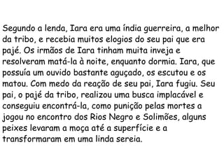 Segundo a lenda, Iara era uma índia guerreira, a melhor
da tribo, e recebia muitos elogios do seu pai que era
pajé. Os irmãos de Iara tinham muita inveja e
resolveram matá-la à noite, enquanto dormia. Iara, que
possuía um ouvido bastante aguçado, os escutou e os
matou. Com medo da reação de seu pai, Iara fugiu. Seu
pai, o pajé da tribo, realizou uma busca implacável e
conseguiu encontrá-la, como punição pelas mortes a
jogou no encontro dos Rios Negro e Solimões, alguns
peixes levaram a moça até a superfície e a
transformaram em uma linda sereia.

 