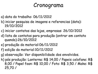 Cronograma
a) data do trabalho: 06/11/2012
b) iniciar pesquisa de imagens e referencias (data):
19/10/2012
c) iniciar contatos das lojas, empresas: 26/10/2012
d) lista de contatos para produção (entrar em contato
quando):26/10/2012
e) produção do material:06/11/2012
f) edição do material:10/11/2012
g) observação: Ver disponibilidade dos envolvidos.
h) pós produção: Lanterna: R$ 14,00 / Papeis celofane: R$
8,00 / Papel foan: R$ 10,00 / Foto: R$ 3,50 / Make: R$
25,70 /

 