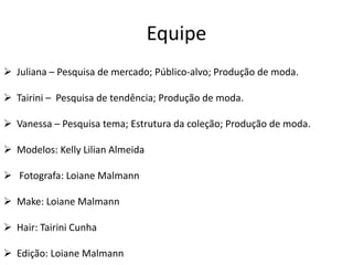Equipe
 Juliana – Pesquisa de mercado; Público-alvo; Produção de moda.
 Tairini – Pesquisa de tendência; Produção de moda.
 Vanessa – Pesquisa tema; Estrutura da coleção; Produção de moda.

 Modelos: Kelly Lilian Almeida
 Fotografa: Loiane Malmann
 Make: Loiane Malmann
 Hair: Tairini Cunha
 Edição: Loiane Malmann

 
