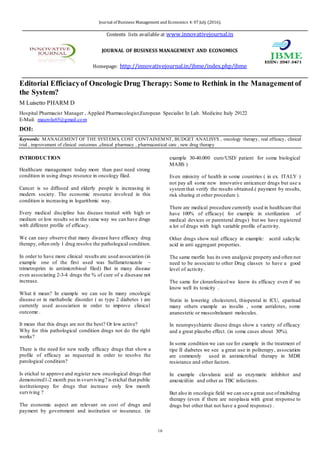 Journal of Business Management and Economics 4: 07 July (2016).
Contents lists available at www.innovativejournal.in
JOURNAL OF BUSINESS MANAGEMENT AND ECONOMICS
Homepage: http://innovativejournal.in/jbme/index.php/jbme
16
Editorial Efficacyof Oncologic Drug Therapy: Some to Rethink in the Management of
the System?
M Luisetto PHARM D
Hospital Pharmacist Manager , Applied Pharmacologist,European Specialist In Lab. Medicine Italy 29122
E-Mail: maurolu65@gmail.com
DOI:
Keywords: MANAGEMENT OF THE SYSTEMS, COST CONTAINEMNT, BUDGET ANALISYS , oncology therapy, real efficacy, clinical
trial , improvement of clinical outcomes ,clinical pharmacy , pharmaceutical care , new drug therapy
INTRODUCTION
Healthcare management today more than past need strong
condition in using drugs resource in oncology filed.
Cancer is so diffused and elderly people is increasing in
modern society. The economic resource involved in this
condition is increasing in logarithmic way.
Every medical discipline has disease treated with high or
medium or low results so in the same way we can have
drugs with different profile of efficacy.
We can easy observe that many disease have efficacy drug
therapy, often only 1 drug resolve the pathological
condition.
In order to have more clinical results are used association (in
example one of the first used was Sulfametoxazole –
trimetroprim in antimicrobioal filed) But in many disease
even associating 2-3-4 drugs the % of cure of a disesase not
increase.
What it mean? In example we can see In many oncologic
disease or in methabolic disorder ( as type 2 diabetes ) are
currently used association in order to improve clinical
outcome .
It mean that this drugs are not the best? Or low active?
Why for this pathological condition drugs not do the right
works?
There is the need for new really efficacy drugs that show a
profile of efficacy as requested in order to resolve the
patological condition?
Is etichal to approve and register new oncological drugs that
demonstred1-2 month pus in svurviving? is etichal that
public institutionpay for drugs that increase only few month
surviving ?
The economic aspect are relevant on cost of drugs and
payment by government and institution or insurance. (in
example 30-40.000 euro/USD/ patient for some biological
MABS )
Even ministry of health in some countries ( in ex. ITALY )
not pay all some new innovative anticancer drugs but use a
system that verify the results obtained.( payment by results,
risk sharing et other procedure ).
There are medical procedure currently used in healthcare
that have 100% of efficacy( for example in sterilization of
medical devices or parenteral drugs) but we have registered
a lot of drugs with high variable profile of activity.
Other drugs show real efficacy in example: acetil salicylic
acid in anti aggregant properties.
The same morfin has its own analgesic property and often
not need to be associate to other Drug classes to have a
good level of activity.
The same for cloranfenicol:we know its efficacy even if we
know well its toxicity .
Statin in lowering cholesterol, thiopental in ICU, eparinad
many others example as insulin , some antidotes, some
ananestetic or muscolrelaxant molecules.
In neuropsychiatric disese drugs show a variety of efficacy
and a great placebo effect. (in some cases about 30%).
In some condition we can see for example in the treatment
of tipe II diabetes we see a great use in politerapy,
association are commonly used in antimicrobial therapy in
MDR resistance and other factors.
In example clavulanic acid as enzymatic inhibitor and
amoxiciiliin and other drugs for TBC infections.
But also in oncologic field we can see a great use of
multidrug therapy (even if there are neoplasia with great
response to drugs but other that not have a good response) .
 