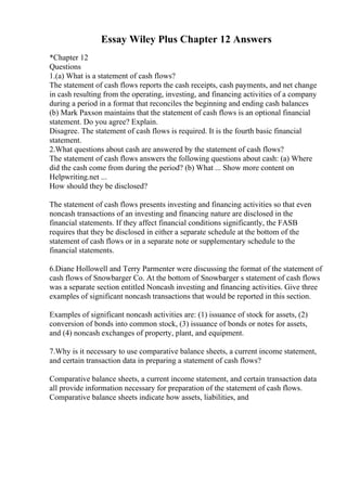 Essay Wiley Plus Chapter 12 Answers
*Chapter 12
Questions
1.(a) What is a statement of cash flows?
The statement of cash flows reports the cash receipts, cash payments, and net change
in cash resulting from the operating, investing, and financing activities of a company
during a period in a format that reconciles the beginning and ending cash balances
(b) Mark Paxson maintains that the statement of cash flows is an optional financial
statement. Do you agree? Explain.
Disagree. The statement of cash flows is required. It is the fourth basic financial
statement.
2.What questions about cash are answered by the statement of cash flows?
The statement of cash flows answers the following questions about cash: (a) Where
did the cash come from during the period? (b) What ... Show more content on
Helpwriting.net ...
How should they be disclosed?
The statement of cash flows presents investing and financing activities so that even
noncash transactions of an investing and financing nature are disclosed in the
financial statements. If they affect financial conditions significantly, the FASB
requires that they be disclosed in either a separate schedule at the bottom of the
statement of cash flows or in a separate note or supplementary schedule to the
financial statements.
6.Diane Hollowell and Terry Parmenter were discussing the format of the statement of
cash flows of Snowbarger Co. At the bottom of Snowbarger s statement of cash flows
was a separate section entitled Noncash investing and financing activities. Give three
examples of significant noncash transactions that would be reported in this section.
Examples of significant noncash activities are: (1) issuance of stock for assets, (2)
conversion of bonds into common stock, (3) issuance of bonds or notes for assets,
and (4) noncash exchanges of property, plant, and equipment.
7.Why is it necessary to use comparative balance sheets, a current income statement,
and certain transaction data in preparing a statement of cash flows?
Comparative balance sheets, a current income statement, and certain transaction data
all provide information necessary for preparation of the statement of cash flows.
Comparative balance sheets indicate how assets, liabilities, and
 