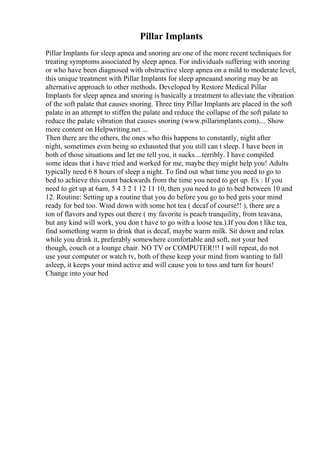 Pillar Implants
Pillar Implants for sleep apnea and snoring are one of the more recent techniques for
treating symptoms associated by sleep apnea. For individuals suffering with snoring
or who have been diagnosed with obstructive sleep apnea on a mild to moderate level,
this unique treatment with Pillar Implants for sleep apneaand snoring may be an
alternative approach to other methods. Developed by Restore Medical Pillar
Implants for sleep apnea and snoring is basically a treatment to alleviate the vibration
of the soft palate that causes snoring. Three tiny Pillar Implants are placed in the soft
palate in an attempt to stiffen the palate and reduce the collapse of the soft palate to
reduce the palate vibration that causes snoring (www.pillarimplants.com).... Show
more content on Helpwriting.net ...
Then there are the others, the ones who this happens to constantly, night after
night, sometimes even being so exhausted that you still can t sleep. I have been in
both of those situations and let me tell you, it sucks....terribly. I have compiled
some ideas that i have tried and worked for me, maybe they might help you! Adults
typically need 6 8 hours of sleep a night. To find out what time you need to go to
bed to achieve this count backwards from the time you need to get up. Ex : If you
need to get up at 6am, 5 4 3 2 1 12 11 10, then you need to go to bed between 10 and
12. Routine: Setting up a routine that you do before you go to bed gets your mind
ready for bed too. Wind down with some hot tea ( decaf of course!! ), there are a
ton of flavors and types out there ( my favorite is peach tranquility, from teavana,
but any kind will work, you don t have to go with a loose tea.).If you don t like tea,
find something warm to drink that is decaf, maybe warm milk. Sit down and relax
while you drink it, preferably somewhere comfortable and soft, not your bed
though, couch or a lounge chair. NO TV or COMPUTER!!! I will repeat, do not
use your computer or watch tv, both of these keep your mind from wanting to fall
asleep, it keeps your mind active and will cause you to toss and turn for hours!
Change into your bed
 
