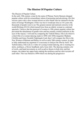The Illusion Of Popular Culture
The Illusion of Popular Culture
In the early 19th century a man by the name of Phineas Taylor Barnum changed
popular culture with his extraordinary talent of promoting and advertising. His first
success came with a slave woman known as Joice Heath who he claimed to be the
nurse of George Washington. If this was true it would put Joice at 161 years old,
thousands of people went to see The greatest natural and national curiosity in the
world (Perlman 4/6/16) which turned Joice from an elderly woman to a national
spectacle. I believe that the portrayal of women in 19th century popular culture has
prevented the detachment of gender roles and has actually created confusion in the
eyes of the masses. I will start by comparing the Turkish Dance, Ella Lola which is
a short film of a woman dancing made in 1898 with 1850s megastars Madame
Clofullia and Jenny Swedish Nightingale Lind, then I will compare the film to the
New Women of Barnum and Bailey as well as early 20th century women. In order
to fully understand my argument it is necessary to analyze the film by itself. The
Turkish dance, Ella Lola is a video of a young woman dancing, she is wearing two
skirts, necklaces, a flower headband, and a loose shirt. The dancing contains a lot
of swirls, and hand movements as well as pelvic thrusts in both slow and fast
tempos, she shakes her upper body making the necklaces and her shirt ricochet off
each other. This was filmed in 1898 which was during the progressive
 