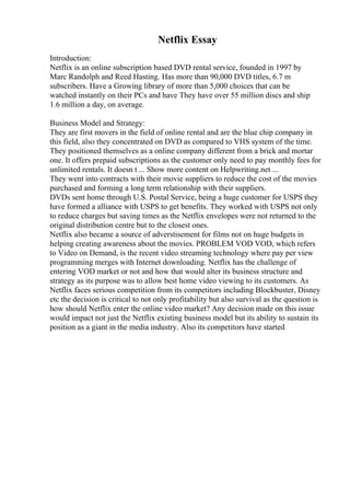 Netflix Essay
Introduction:
Netflix is an online subscription based DVD rental service, founded in 1997 by
Marc Randolph and Reed Hasting. Has more than 90,000 DVD titles, 6.7 m
subscribers. Have a Growing library of more than 5,000 choices that can be
watched instantly on their PCs and have They have over 55 million discs and ship
1.6 million a day, on average.
Business Model and Strategy:
They are first movers in the field of online rental and are the blue chip company in
this field, also they concentrated on DVD as compared to VHS system of the time.
They positioned themselves as a online company different from a brick and mortar
one. It offers prepaid subscriptions as the customer only need to pay monthly fees for
unlimited rentals. It doesn t ... Show more content on Helpwriting.net ...
They went into contracts with their movie suppliers to reduce the cost of the movies
purchased and forming a long term relationship with their suppliers.
DVDs sent home through U.S. Postal Service, being a huge customer for USPS they
have formed a alliance with USPS to get benefits. They worked with USPS not only
to reduce charges but saving times as the Netflix envelopes were not returned to the
original distribution centre but to the closest ones.
Netflix also became a source of adverstisement for films not on huge budgets in
helping creating awareness about the movies. PROBLEM VOD VOD, which refers
to Video on Demand, is the recent video streaming technology where pay per view
programming merges with Internet downloading. Netflix has the challenge of
entering VOD market or not and how that would alter its business structure and
strategy as its purpose was to allow best home video viewing to its customers. As
Netflix faces serious competition from its competitors including Blockbuster, Disney
etc the decision is critical to not only profitability but also survival as the question is
how should Netflix enter the online video market? Any decision made on this issue
would impact not just the Netflix existing business model but its ability to sustain its
position as a giant in the media industry. Also its competitors have started
 