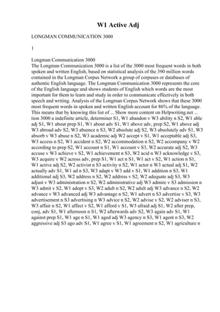 W1 Active Adj
LONGMAN COMMUNICATION 3000
1
Longman Communication 3000
The Longman Communication 3000 is a list of the 3000 most frequent words in both
spoken and written English, based on statistical analysis of the 390 million words
contained in the Longman Corpus Network a group of corpuses or databases of
authentic English language. The Longman Communication 3000 represents the core
of the English language and shows students of English which words are the most
important for them to learn and study in order to communicate effectively in both
speech and writing. Analysis of the Longman Corpus Network shows that these 3000
most frequent words in spoken and written English account for 86% of the language.
This means that by knowing this list of ... Show more content on Helpwriting.net ...
tion 3000 a indefinite article, determiner S1, W1 abandon v W3 ability n S2, W1 able
adj S1, W1 about prep S1, W1 about adv S1, W1 above adv, prep S2, W1 above adj
W3 abroad adv S2, W3 absence n S3, W2 absolute adj S2, W3 absolutely adv S1, W3
absorb v W3 abuse n S2, W3 academic adj W2 accept v S1, W1 acceptable adj S3,
W3 access n S2, W1 accident n S2, W2 accommodation n S2, W2 accompany v W2
according to prep S2, W1 account n S1, W1 account v S3, W2 accurate adj S2, W3
accuse v W3 achieve v S2, W1 achievement n S3, W2 acid n W3 acknowledge v S3,
W3 acquire v W2 across adv, prep S1, W1 act n S1, W1 act v S2, W1 action n S1,
W1 active adj S2, W2 activist n S3 activity n S2, W1 actor n W3 actual adj S1, W2
actually adv S1, W1 ad n S3, W3 adapt v W3 add v S1, W1 addition n S3, W1
additional adj S3, W2 address n S2, W2 address v S2, W2 adequate adj S3, W3
adjust v W3 administration n S2, W2 administrative adj W3 admire v S3 admission n
W3 admit v S2, W1 adopt v S3, W2 adult n S2, W2 adult adj W3 advance n S2, W2
advance v W3 advanced adj W3 advantage n S2, W1 advert n S3 advertise v S3, W3
advertisement n S3 advertising n W3 advice n S2, W2 advise v S2, W2 adviser n S3,
W3 affair n S2, W1 affect v S2, W1 afford v S1, W3 afraid adj S1, W2 after prep,
conj, adv S1, W1 afternoon n S1, W2 afterwards adv S2, W3 again adv S1, W1
against prep S1, W1 age n S1, W1 aged adj W3 agency n S3, W1 agent n S3, W2
aggressive adj S3 ago adv S1, W1 agree v S1, W1 agreement n S2, W1 agriculture n
 