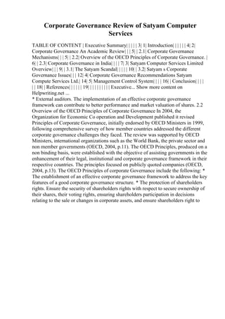 Corporate Governance Review of Satyam Computer
Services
TABLE OF CONTENT | Executive Summary| | | | | 3| 1| Introduction| | | | | | 4| 2|
Corporate Governance An Academic Review| | | 5| | 2.1| Corporate Governance
Mechanisms| | | 5| | 2.2| Overview of the OECD Principles of Corporate Governance. |
6| | 2.3| Corporate Governance in India| | | | 7| 3| Satyam Computer Services Limited
Overview| | | 9| | 3.1| The Satyam Scandal| | | | | 10| | 3.2| Satyam s Corporate
Governance Issues| | | 12| 4| Corporate Governance Recommendations Satyam
Compute Services Ltd.| 14| 5| Management Control System| | | | 16| | Conclusion| | | |
| | 18| | References| | | | | | 19| | | | | | | | | | Executive... Show more content on
Helpwriting.net ...
* External auditors. The implementation of an effective corporate governance
framework can contribute to better performance and market valuation of shares. 2.2
Overview of the OECD Principles of Corporate Governance In 2004, the
Organization for Economic Co operation and Development published it revised
Principles of Corporate Governance, initially endorsed by OECD Ministers in 1999,
following comprehensive survey of how member countries addressed the different
corporate governance challenges they faced. The review was supported by OECD
Ministers, international organizations such as the World Bank, the private sector and
non member governments (OECD, 2004, p.11). The OECD Principles, produced on a
non binding basis, were established with the objective of assisting governments in the
enhancement of their legal, institutional and corporate governance framework in their
respective countries. The principles focused on publicly quoted companies (OECD,
2004, p.13). The OECD Principles of corporate Governance include the following: *
The establishment of an effective corporate governance framework to address the key
features of a good corporate governance structure. * The protection of shareholders
rights. Ensure the security of shareholders rights with respect to secure ownership of
their shares, their voting rights, ensuring shareholders participation in decisions
relating to the sale or changes in corporate assets, and ensure shareholders right to
 