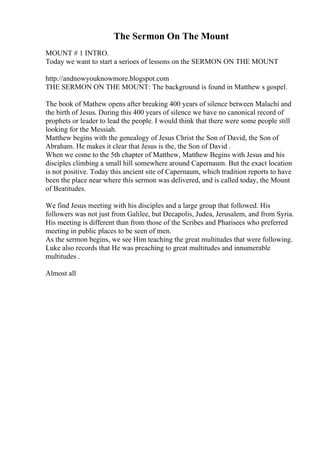The Sermon On The Mount
MOUNT # 1 INTRO.
Today we want to start a serioes of lessons on the SERMON ON THE MOUNT
http://andnowyouknowmore.blogspot.com
THE SERMON ON THE MOUNT: The background is found in Matthew s gospel.
The book of Mathew opens after breaking 400 years of silence between Malachi and
the birth of Jesus. During this 400 years of silence we have no canonical record of
prophets or leader to lead the people. I would think that there were some people still
looking for the Messiah.
Matthew begins with the genealogy of Jesus Christ the Son of David, the Son of
Abraham. He makes it clear that Jesus is the, the Son of David .
When we come to the 5th chapter of Matthew, Matthew Begins with Jesus and his
disciples climbing a small hill somewhere around Capernaum. But the exact location
is not positive. Today this ancient site of Capernaum, which tradition reports to have
been the place near where this sermon was delivered, and is called today, the Mount
of Beatitudes.
We find Jesus meeting with his disciples and a large group that followed. His
followers was not just from Galilee, but Decapolis, Judea, Jerusalem, and from Syria.
His meeting is different than from those of the Scribes and Pharisees who preferred
meeting in public places to be seen of men.
As the sermon begins, we see Him teaching the great multitudes that were following.
Luke also records that He was preaching to great multitudes and innumerable
multitudes .
Almost all
 