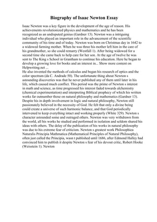Biography of Isaac Newton Essay
Isaac Newton was a key figure in the development of the age of reason. His
achievements revolutionized physics and mathematics and he has been
recognized as an undisputed genius (Gardner 13). Newton was a intriguing
individual who played an important role in the advancement of the scientific
community of his time and of today. Newton was born on Christmas day in 1642 to
a widowed farming mother. When he was three his mother left him in the care of
his grandmother, so she could remarry (Westfall 1). After being widowed for a
second time she came back to help care for her son. At the age of twelve he was
sent to The King s School in Grantham to continue his education. Here he began to
develop a growing love for books and an interest in... Show more content on
Helpwriting.net ...
He also invented the methods of calculus and began his research of optics and the
color spectrum (da C. Andrade 50). The unfortunate thing about Newton s
astounding discoveries was that he never published any of them until later in his
life, which caused much conflict. This period was the prime of Newton s interest
in math and science, as time progressed his interest faded towards alchemistry
(chemical experimentation) and interpreting Biblical prophecy of which his written
works far outnumber those on natural philosophy and mathematics (Gardner 13).
Despite his in depth involvement in logic and natural philosophy, Newton still
passionately believed in the necessity of God. He felt that only a divine being
could create a universe of such harmonic balance, and that God periodically
intervened to keep everything intact and working properly (White 329). Newton s
character astounded some and outraged others. Newton was very withdrawn from
the world, all his works he studied and performed in isolation and seldom shared his
ideas with others. The delay of the publication of his works in natural philosophy
was due to his extreme fear of criticism. Newton s greatest work Philosophiea
Naturalis Principia Mathmatica (Mathematical Principles of Natural Philosophy),
often just called the Principia, wasn t published until 1686, after Edmond Halley had
convinced him to publish it despite Newton s fear of his devout critic, Robert Hooke
(Weisstein 1). Newton
 