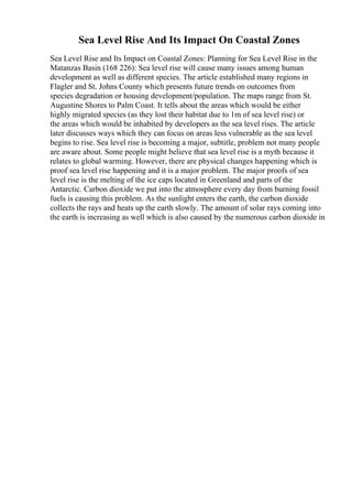 Sea Level Rise And Its Impact On Coastal Zones
Sea Level Rise and Its Impact on Coastal Zones: Planning for Sea Level Rise in the
Matanzas Basin (168 226): Sea level rise will cause many issues among human
development as well as different species. The article established many regions in
Flagler and St. Johns County which presents future trends on outcomes from
species degradation or housing development/population. The maps range from St.
Augustine Shores to Palm Coast. It tells about the areas which would be either
highly migrated species (as they lost their habitat due to 1m of sea level rise) or
the areas which would be inhabited by developers as the sea level rises. The article
later discusses ways which they can focus on areas less vulnerable as the sea level
begins to rise. Sea level rise is becoming a major, subtitle, problem not many people
are aware about. Some people might believe that sea level rise is a myth because it
relates to global warming. However, there are physical changes happening which is
proof sea level rise happening and it is a major problem. The major proofs of sea
level rise is the melting of the ice caps located in Greenland and parts of the
Antarctic. Carbon dioxide we put into the atmosphere every day from burning fossil
fuels is causing this problem. As the sunlight enters the earth, the carbon dioxide
collects the rays and heats up the earth slowly. The amount of solar rays coming into
the earth is increasing as well which is also caused by the numerous carbon dioxide in
 