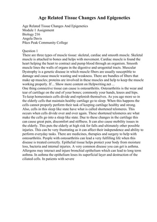 Age Related Tissue Changes And Epigenetics
Age Related Tissue Changes And Epigenetics
Module 1 Assignment
Biology 216
Angela Davis
Pikes Peak Community College
Question 1
There are three types of muscle tissue: skeletal, cardiac and smooth muscle. Skeletal
muscle is attached to bones and helps with movement. Cardiac muscle is found the
heart helping the heart to contract and pump blood through an organism. Smooth
muscle lines the walls of organs in the digestive and urogenital tracts. Muscular
Dystrophy is a genetic disease in which muscle fibers are usually susceptible to
damage and cause muscle wasting and weakness. There are bundles of fibers that
make up muscles; proteins are involved in these muscles and help to keep the muscle
working properly. If ... Show more content on Helpwriting.net ...
One thing connective tissue can cause is osteoarthritis. Osteoarthritis is the wear and
tear of cartilage on the end of your bones; commonly your hands, knees and hips.
To keep homeostasis cells divide and replenish themselves. As you age more so in
the elderly cells that maintain healthy cartilage go to sleep. When this happens the
cells cannot properly perform their task of keeping cartilage healthy and strong.
Also, cells in this sleep like state have what is called shortened telomeres. This
occurs when cells divide over and over again. These shortened telomeres are what
make the cells go into a sleep like state. Due to these changes in the cartilage this
can cause great pain, discomfort and stiffness. It can also cause mobility issues in
the elderly. This puts the elderly at high risk for falls and ultimately other possible
injuries. This can be very frustrating as it can affect their independence and ability to
perform everyday tasks. There are medicines, therapies and surgery to help with
osteoarthritis. People with osteoarthritis can lead a very fulfilling life when this
disease is treated correctly. Epithelial tissue helps protect your body from moisture
loss, bacteria and internal injuries. A very common disease you can get is asthma.
Allergens may interact and injure bronchial epithelium which can lead to long term
asthma. In asthma the epithelium loses its superficial layer and destruction of the
ciliated cells. In patients with severe
 