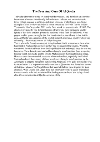 The Pros And Cons Of Al Qaeda
The word terrorism is used a lot in the world nowadays. The definition of a terrorist
is someone who uses intentionally indiscriminate violence as a means to create
terror or fear, in order to achieve a political, religious, or ideological aim. Some
example of what we have establish as terror attacks are the Twin Towers in New
York on the 11 of september 2001 or the Paris attack on november the 13 2015. The
attacks were done by two different groups of terrorists, but what people tend to
ignore is that these terrorist groups did not come to life from the unknown. What
people tend to ignore or maybe just don t understand or don t know is that in this
case, Al Qaeda was a creation of the United Statesof America, a country which was
colossally... Show more content on Helpwriting.net ...
This is when the Americans stopped being involved, it did not matter to them what
happened in Afghanistan anymore as they had won against the Soviets. When the
war ended, the most affected were the Mujahideens that had stayed once the war had
been won. These Islamic warriors had been brought to Afghanistan from across the
Islamic world, they had a goal to rebuild Afghanistan in their ideal Islamic image.
However once the war ended, everyone who was involved, especially the United
States abandoned them, many of these people were brought to Afghanistan by the
Americans in order to be fighters but once the Americans were gone they had no way
to return home. It is important to understand that Afghanistan was devastated nation
at that time. Many of the Mujahideens that were left behind came together to form
alliances. What Osama Bin Laden did a that time was become a leader of alliances
that were made as he had maintained his funding sources due to him being a Saudi
elite. (To what extent is Al Qaeda a creation of the
 