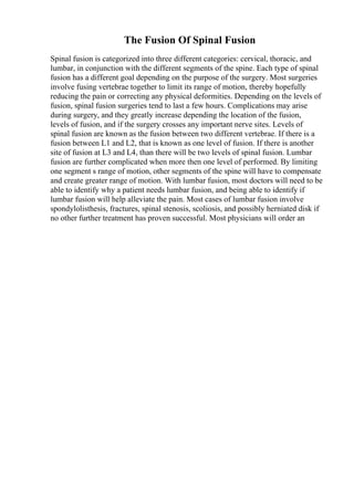 The Fusion Of Spinal Fusion
Spinal fusion is categorized into three different categories: cervical, thoracic, and
lumbar, in conjunction with the different segments of the spine. Each type of spinal
fusion has a different goal depending on the purpose of the surgery. Most surgeries
involve fusing vertebrae together to limit its range of motion, thereby hopefully
reducing the pain or correcting any physical deformities. Depending on the levels of
fusion, spinal fusion surgeries tend to last a few hours. Complications may arise
during surgery, and they greatly increase depending the location of the fusion,
levels of fusion, and if the surgery crosses any important nerve sites. Levels of
spinal fusion are known as the fusion between two different vertebrae. If there is a
fusion between L1 and L2, that is known as one level of fusion. If there is another
site of fusion at L3 and L4, than there will be two levels of spinal fusion. Lumbar
fusion are further complicated when more then one level of performed. By limiting
one segment s range of motion, other segments of the spine will have to compensate
and create greater range of motion. With lumbar fusion, most doctors will need to be
able to identify why a patient needs lumbar fusion, and being able to identify if
lumbar fusion will help alleviate the pain. Most cases of lumbar fusion involve
spondylolisthesis, fractures, spinal stenosis, scoliosis, and possibly herniated disk if
no other further treatment has proven successful. Most physicians will order an
 