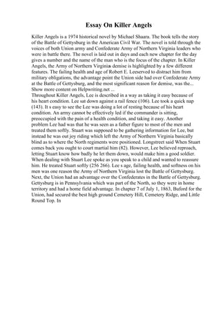 Essay On Killer Angels
Killer Angels is a 1974 historical novel by Michael Shaara. The book tells the story
of the Battle of Gettysburg in the American Civil War. The novel is told through the
voices of both Union army and Confederate Army of Northern Virginia leaders who
were in battle there. The novel is laid out in days and each new chapter for the day
gives a number and the name of the man who is the focus of the chapter. In Killer
Angels, the Army of Northern Virginias demise is highlighted by a few different
features. The failing health and age of Robert E. Leeserved to distract him from
military obligations, the advantage point the Union side had over Confederate Army
at the Battle of Gettysburg, and the most significant reason for demise, was the...
Show more content on Helpwriting.net ...
Throughout Killer Angels, Lee is described in a way as taking it easy because of
his heart condition. Lee sat down against a rail fence (106). Lee took a quick nap
(143). It s easy to see the Lee was doing a lot of resting because of his heart
condition. An army cannot be effectively led if the commander is sitting,
preoccupied with the pain of a health condition, and taking it easy. Another
problem Lee had was that he was seen as a father figure to most of the men and
treated them softly. Stuart was supposed to be gathering information for Lee, but
instead he was out joy riding which left the Army of Northern Virginia basically
blind as to where the North regiments were positioned. Longstreet said When Stuart
comes back you ought to court martial him (82). However, Lee believed reproach,
letting Stuart know how badly he let them down, would make him a good soldier.
When dealing with Stuart Lee spoke as you speak to a child and wanted to reassure
him. He treated Stuart softly (256 266). Lee s age, failing health, and softness on his
men was one reason the Army of Northern Virginia lost the Battle of Gettysburg.
Next, the Union had an advantage over the Confederates in the Battle of Gettysburg.
Gettysburg is in Pennsylvania which was part of the North, so they were in home
territory and had a home field advantage. In chapter 7 of July 1, 1863, Buford for the
Union, had secured the best high ground Cemetery Hill, Cemetery Ridge, and Little
Round Top. In
 