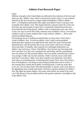 Athletes Foot Research Paper
Topic:
Millions of people in the United States are affected by this infection of the foot each
and every day. Athlete s foot, which is also known as jock s itch, is a very common
infection in the foot caused by a fungus called trichophyton ( What is athlete s
foot?...) Trichophyton particularly likes tight, moist places where it can grow and
eventually form athlete s foot. This fungal infection is present when the victim can
feel itchy, dry and red spots on their foot; it is generally found between the toes,
and around the heel when present. Athlete s foot is caused many easy ways, but it
is also very easy to avoid. One really common cause of athlete s foot is a wet and hot
condition, such as sweaty sneakers after a long workout. Athlete s ... Show more
content on Helpwriting.net ...
From playing soccer to walking around barefoot so many times, I have been a
victim of athlete s foot. To treat my athlete s foot, I used a non prescripted
medication that I sprayed on at night before bed, and I also used a foot powder
during the day; I put the powder also in my soccer cleats, and in my everyday
shoes and socks. Eventually, after using the two antifungal medications, my
athlete s foot went away. I knew I had athlete s foot, because my feet stung each
time I got them wet, they were constantly dry and itching, and the contaminated
area was always red. My personal athlete s foot was mainly caused because when I
was younger, I didn t dry my feet correctly, I didn t wash my soccer socks after
each time I wore them, I didn t wear shoes outside in my backyard, I also didn t
wear shoes at swimming pools/ swimming locker rooms. Now, since I have been a
host of trichophyton, I am doing as many things possible that I can to avoid it. I
am wearing shoes outside and at public swimming pools, I wash my socks after
every use, I do not share shoes with infected people, or anyone, and I wear shoes at
the appropriate times outside and inside. I also have a genetic mutation for athlete s
foot. My father has gotten athlete s foot many times before; he treated it the same
way I did. Because I am an athlete and have the genetic mutation, I am highly at risk
to get athlete s foot
 
